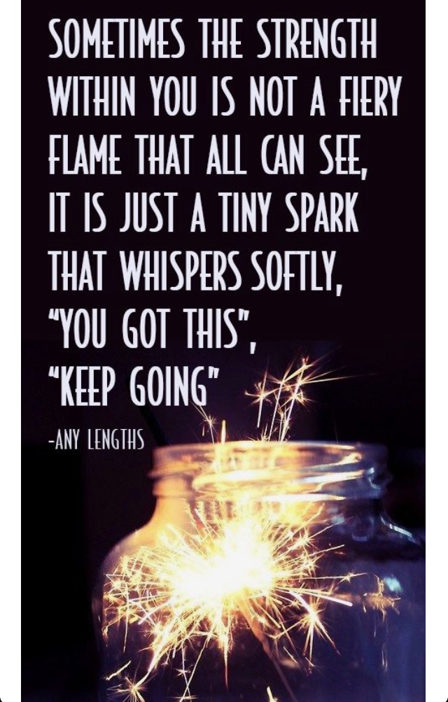 Sometimes the strength within you is not a fiery flame that all can see, it is just a tiny spark that whispers softly, 'you got this', 'keep going'.